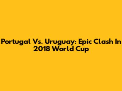 Portugal Vs. Uruguay: Epic Clash In 2018 World Cup