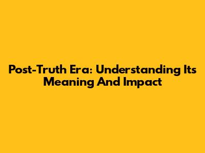 Post-Truth Era: Understanding Its Meaning And Impact