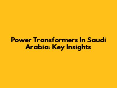 Power Transformers In Saudi Arabia: Key Insights