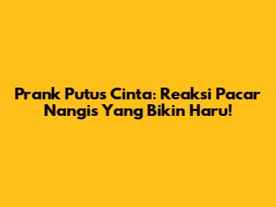 Prank Putus Cinta: Reaksi Pacar Nangis Yang Bikin Haru!
