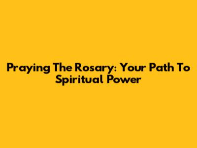 Praying The Rosary: Your Path To Spiritual Power