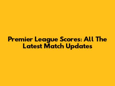 Premier League Scores: All The Latest Match Updates