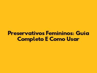Preservativos Femininos: Guia Completo E Como Usar