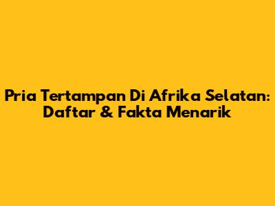 Pria Tertampan Di Afrika Selatan: Daftar & Fakta Menarik