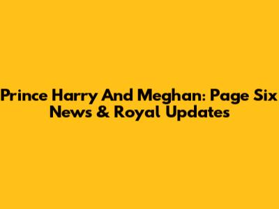 Prince Harry And Meghan: Page Six News & Royal Updates