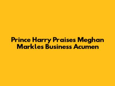 Prince Harry Praises Meghan Markle's Business Acumen