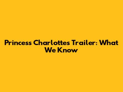 Princess Charlotte's Trailer: What We Know