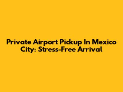 Private Airport Pickup In Mexico City: Stress-Free Arrival
