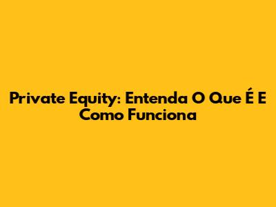 Private Equity: Entenda O Que É E Como Funciona