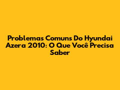 Problemas Comuns Do Hyundai Azera 2010: O Que Você Precisa Saber