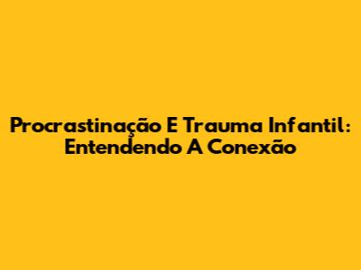 Procrastinação E Trauma Infantil: Entendendo A Conexão