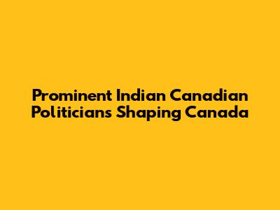 Prominent Indian Canadian Politicians Shaping Canada