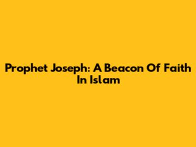 Prophet Joseph: A Beacon Of Faith In Islam
