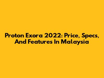 Proton Exora 2022: Price, Specs, And Features In Malaysia