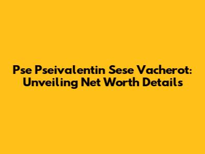 Pse Pseivalentin Sese Vacherot: Unveiling Net Worth Details