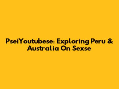 PseiYoutubese: Exploring Peru & Australia On Sexse