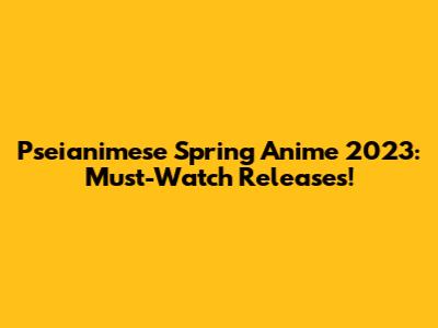 Pseianimese Spring Anime 2023: Must-Watch Releases!