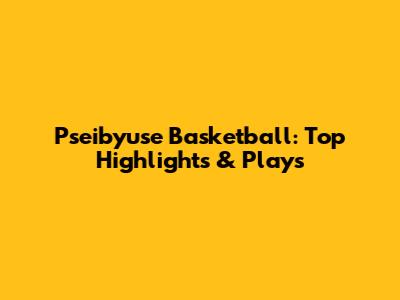 Pseibyuse Basketball: Top Highlights & Plays
