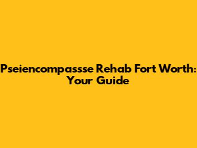 Pseiencompassse Rehab Fort Worth: Your Guide
