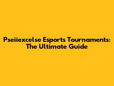 Pseiiexcelse Esports Tournaments: The Ultimate Guide