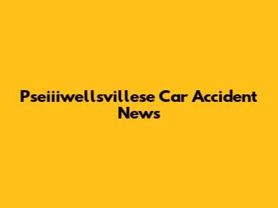 Pseiiiwellsvillese Car Accident News