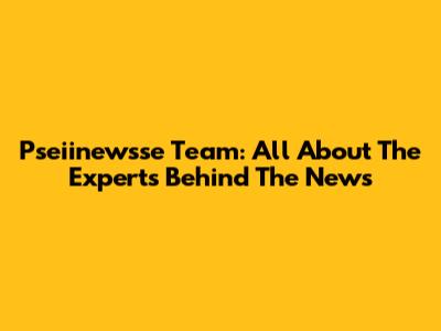 Pseiinewsse Team: All About The Experts Behind The News