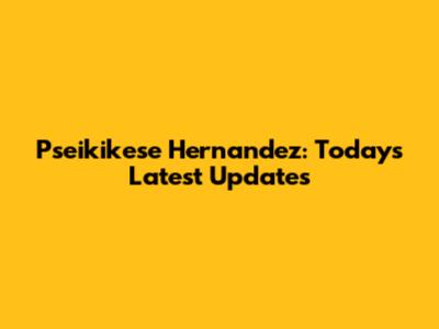 Pseikikese Hernandez: Today's Latest Updates