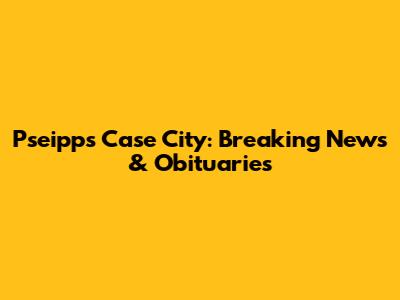 Pseipps Case City: Breaking News & Obituaries