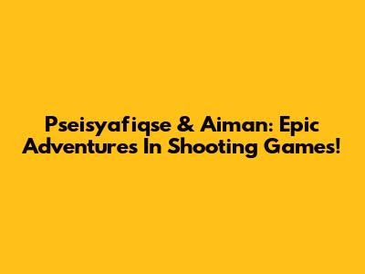 Pseisyafiqse & Aiman: Epic Adventures In Shooting Games!