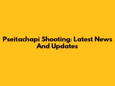 Pseitachapi Shooting: Latest News And Updates