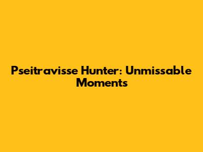 Pseitravisse Hunter: Unmissable Moments