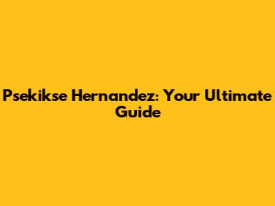 Psekikse Hernandez: Your Ultimate Guide