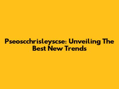 Pseoscchrisleyscse: Unveiling The Best New Trends