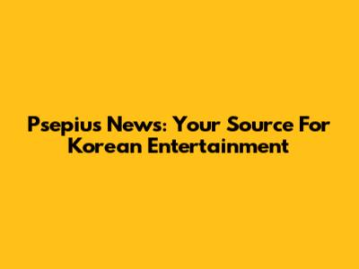 Psepius News: Your Source For Korean Entertainment