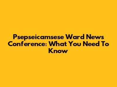 Psepseicamsese Ward News Conference: What You Need To Know