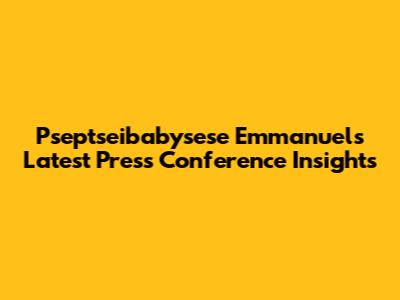 Pseptseibabysese Emmanuel's Latest Press Conference Insights