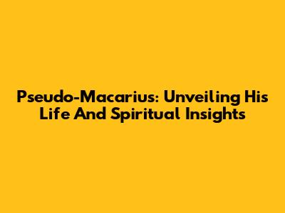 Pseudo-Macarius: Unveiling His Life And Spiritual Insights