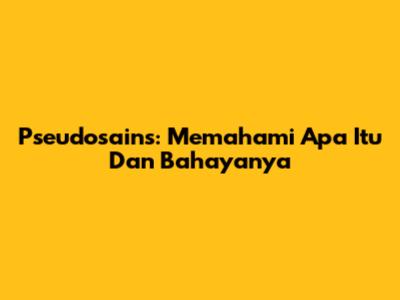 Pseudosains: Memahami Apa Itu Dan Bahayanya
