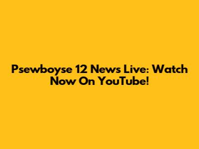 Psewboyse 12 News Live: Watch Now On YouTube!
