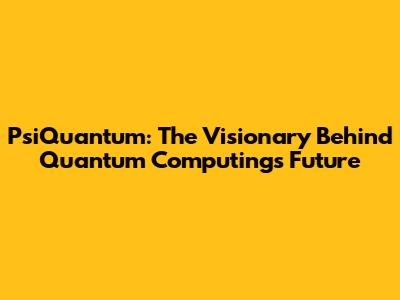 PsiQuantum: The Visionary Behind Quantum Computing's Future