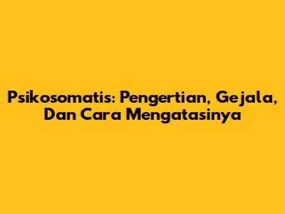 Psikosomatis: Pengertian, Gejala, Dan Cara Mengatasinya
