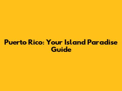 Puerto Rico: Your Island Paradise Guide