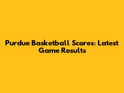 Purdue Basketball Scores: Latest Game Results