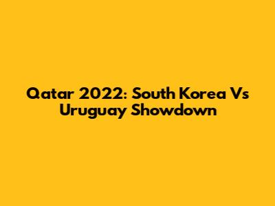 Qatar 2022: South Korea Vs Uruguay Showdown