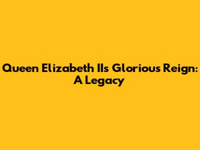 Queen Elizabeth II's Glorious Reign: A Legacy
