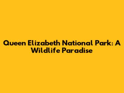 Queen Elizabeth National Park: A Wildlife Paradise