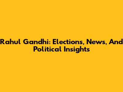 Rahul Gandhi: Elections, News, And Political Insights