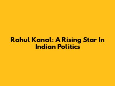 Rahul Kanal: A Rising Star In Indian Politics