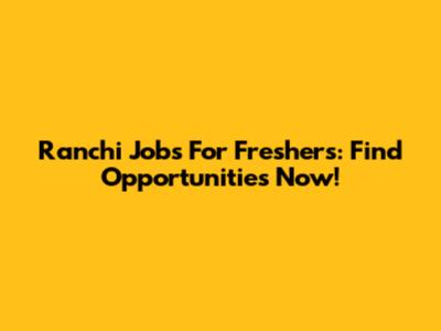 Ranchi Jobs For Freshers: Find Opportunities Now!