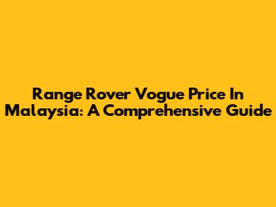 Range Rover Vogue Price In Malaysia: A Comprehensive Guide